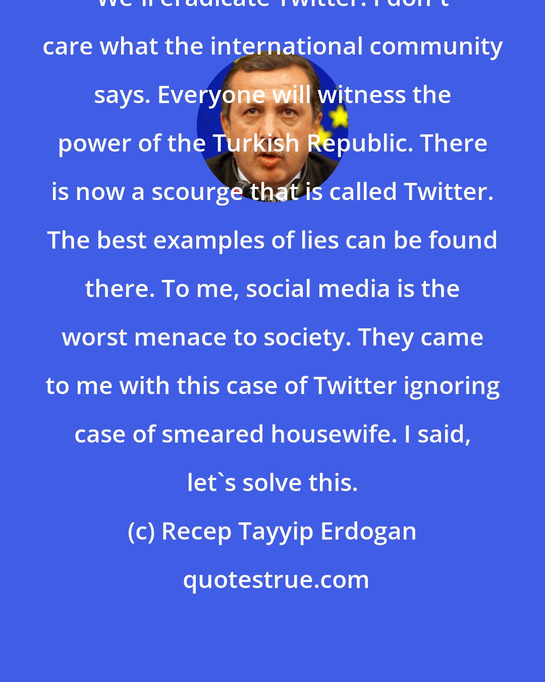 Recep Tayyip Erdogan: We'll eradicate Twitter. I don't care what the international community says. Everyone will witness the power of the Turkish Republic. There is now a scourge that is called Twitter. The best examples of lies can be found there. To me, social media is the worst menace to society. They came to me with this case of Twitter ignoring case of smeared housewife. I said, let's solve this.