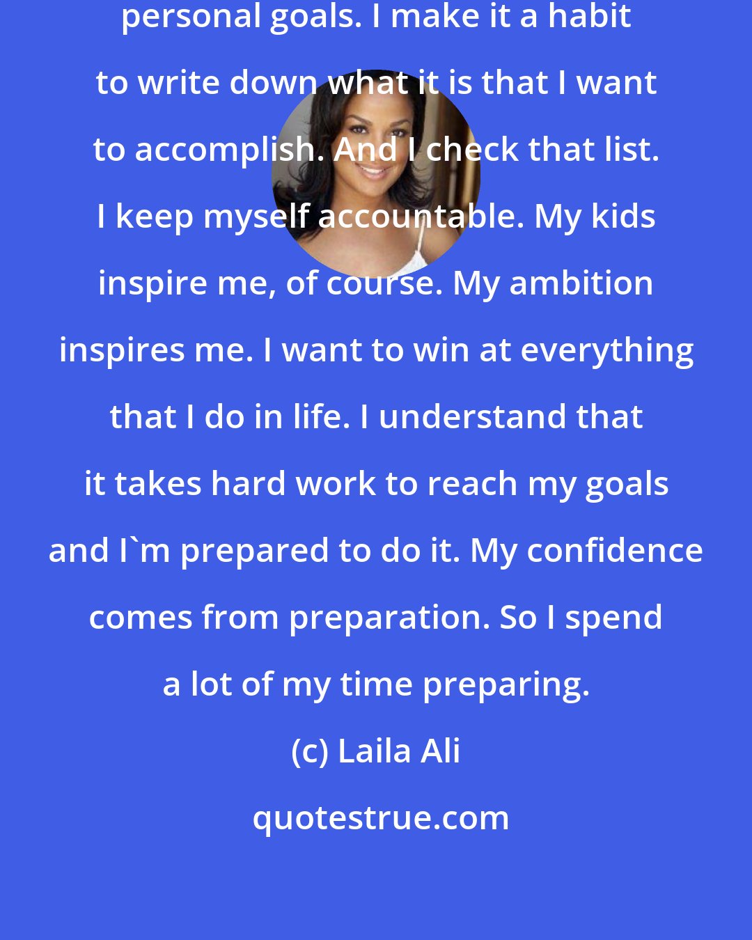 Laila Ali: I'm inspired on a daily basis by my personal goals. I make it a habit to write down what it is that I want to accomplish. And I check that list. I keep myself accountable. My kids inspire me, of course. My ambition inspires me. I want to win at everything that I do in life. I understand that it takes hard work to reach my goals and I'm prepared to do it. My confidence comes from preparation. So I spend a lot of my time preparing.