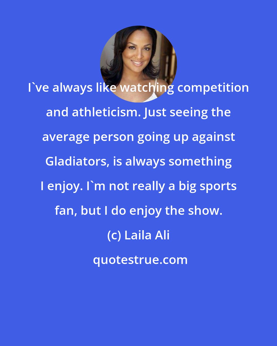 Laila Ali: I've always like watching competition and athleticism. Just seeing the average person going up against Gladiators, is always something I enjoy. I'm not really a big sports fan, but I do enjoy the show.