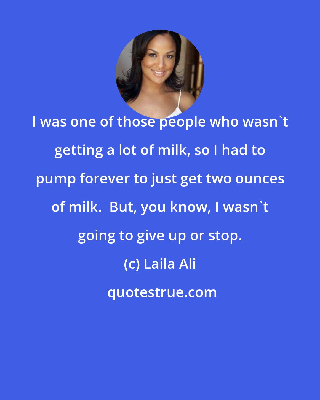 Laila Ali: I was one of those people who wasn't getting a lot of milk, so I had to pump forever to just get two ounces of milk.  But, you know, I wasn't going to give up or stop.