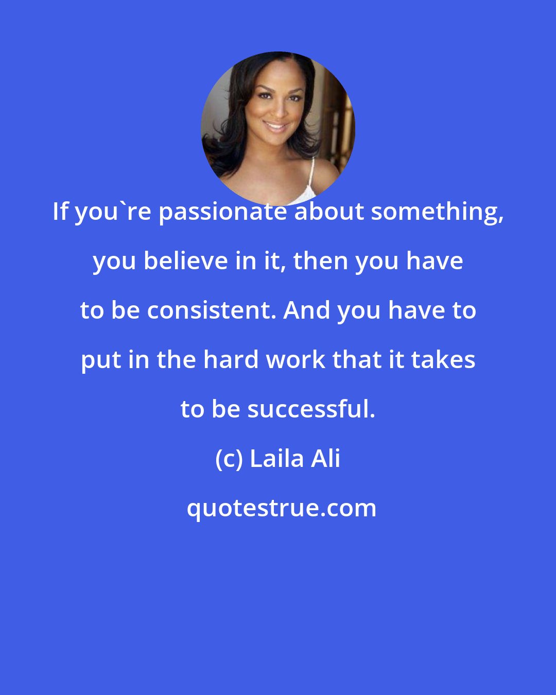 Laila Ali: If you're passionate about something, you believe in it, then you have to be consistent. And you have to put in the hard work that it takes to be successful.