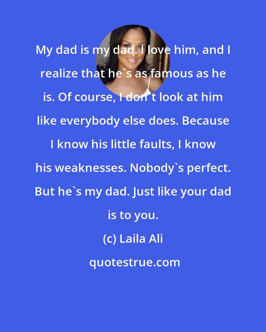 Laila Ali: My dad is my dad. I love him, and I realize that he's as famous as he is. Of course, I don't look at him like everybody else does. Because I know his little faults, I know his weaknesses. Nobody's perfect. But he's my dad. Just like your dad is to you.