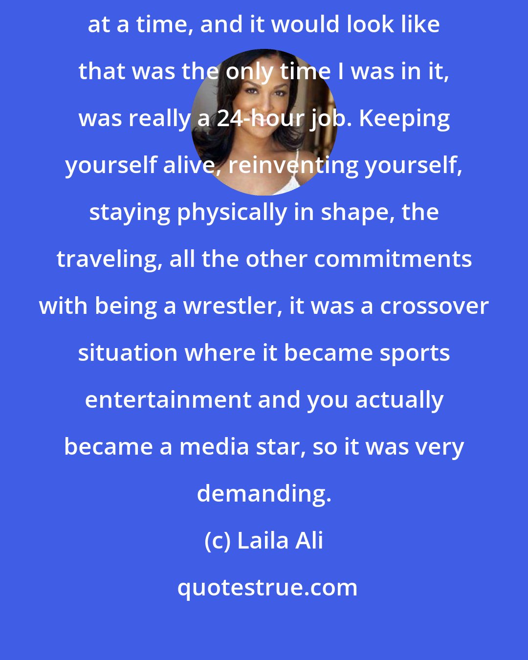 Laila Ali: The wrestling, even though I would only wrestle for 15 or 20 or 30 minutes at a time, and it would look like that was the only time I was in it, was really a 24-hour job. Keeping yourself alive, reinventing yourself, staying physically in shape, the traveling, all the other commitments with being a wrestler, it was a crossover situation where it became sports entertainment and you actually became a media star, so it was very demanding.