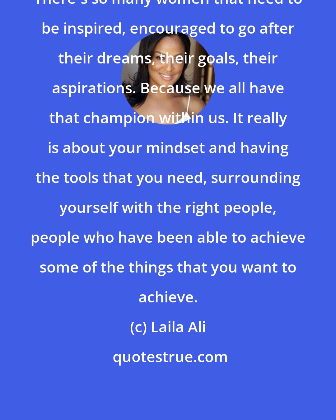 Laila Ali: There's so many women that need to be inspired, encouraged to go after their dreams, their goals, their aspirations. Because we all have that champion within us. It really is about your mindset and having the tools that you need, surrounding yourself with the right people, people who have been able to achieve some of the things that you want to achieve.