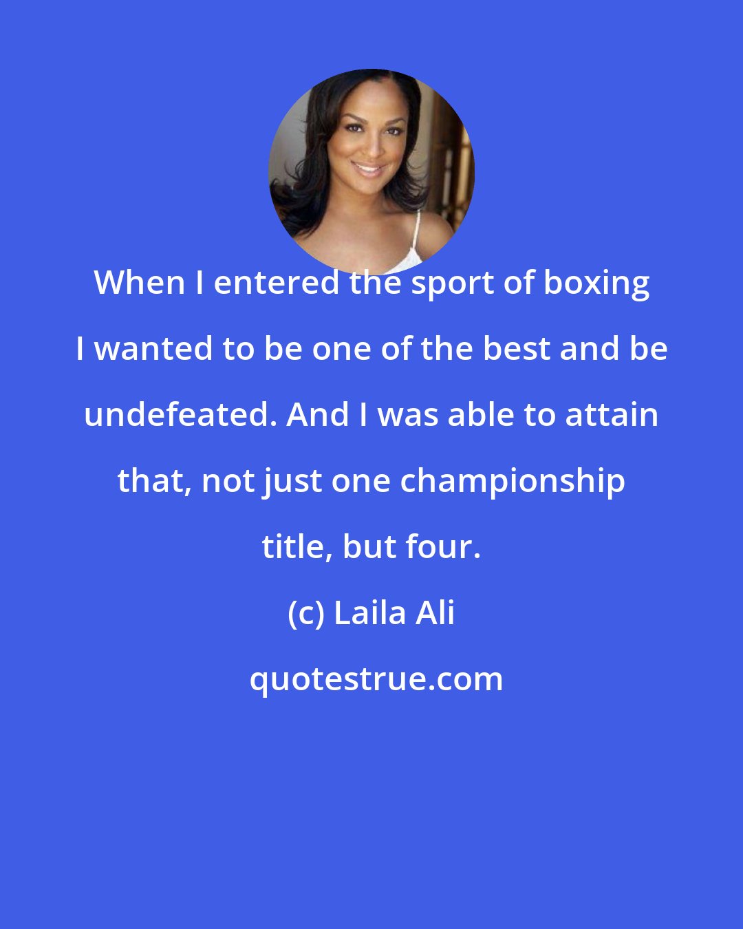 Laila Ali: When I entered the sport of boxing I wanted to be one of the best and be undefeated. And I was able to attain that, not just one championship title, but four.