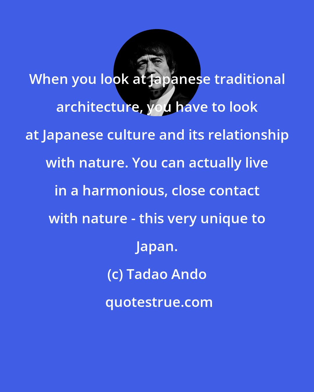 Tadao Ando: When you look at Japanese traditional architecture, you have to look at Japanese culture and its relationship with nature. You can actually live in a harmonious, close contact with nature - this very unique to Japan.