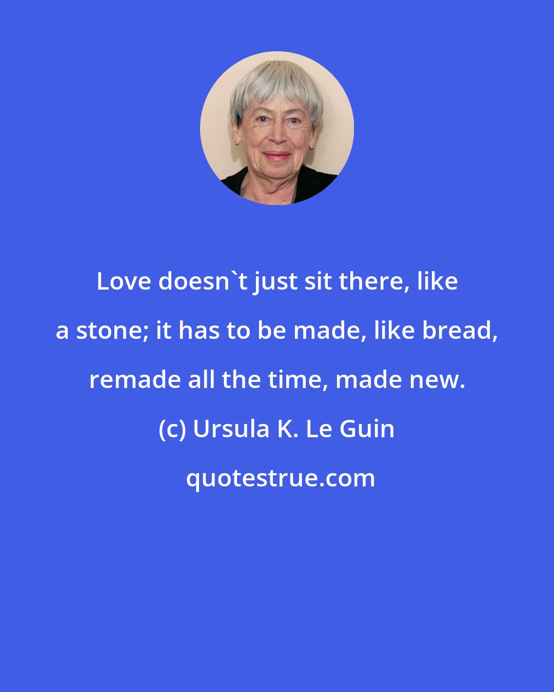 Ursula K. Le Guin: Love doesn't just sit there, like a stone; it has to be made, like bread, remade all the time, made new.