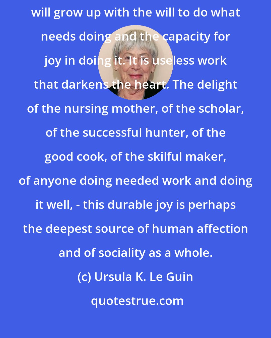 Ursula K. Le Guin: A child free from the guilt of ownership and the burden of economic competition will grow up with the will to do what needs doing and the capacity for joy in doing it. It is useless work that darkens the heart. The delight of the nursing mother, of the scholar, of the successful hunter, of the good cook, of the skilful maker, of anyone doing needed work and doing it well, - this durable joy is perhaps the deepest source of human affection and of sociality as a whole.