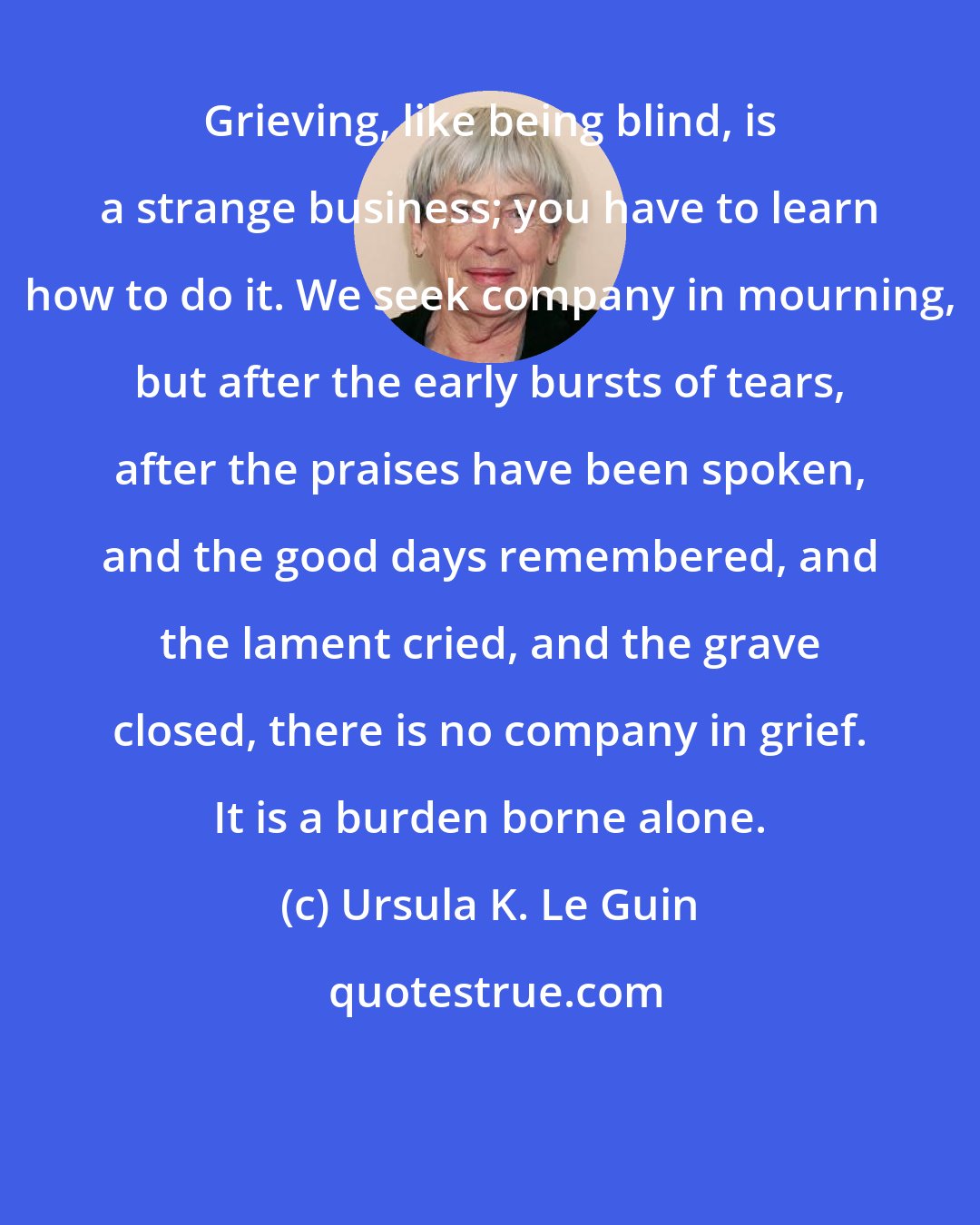 Ursula K. Le Guin: Grieving, like being blind, is a strange business; you have to learn how to do it. We seek company in mourning, but after the early bursts of tears, after the praises have been spoken, and the good days remembered, and the lament cried, and the grave closed, there is no company in grief. It is a burden borne alone.