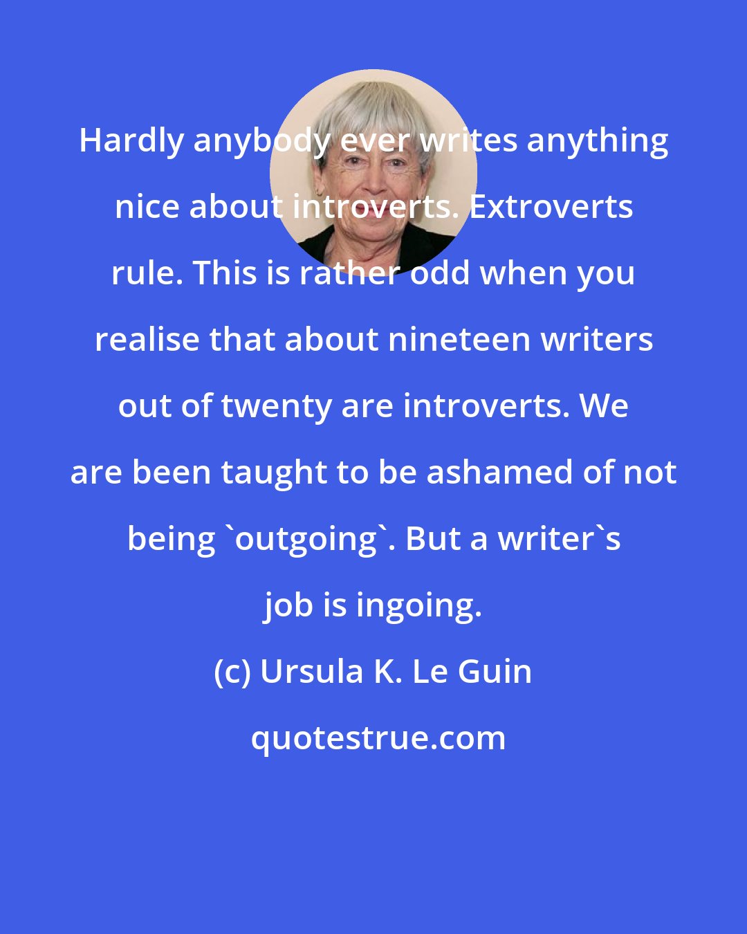 Ursula K. Le Guin: Hardly anybody ever writes anything nice about introverts. Extroverts rule. This is rather odd when you realise that about nineteen writers out of twenty are introverts. We are been taught to be ashamed of not being 'outgoing'. But a writer's job is ingoing.