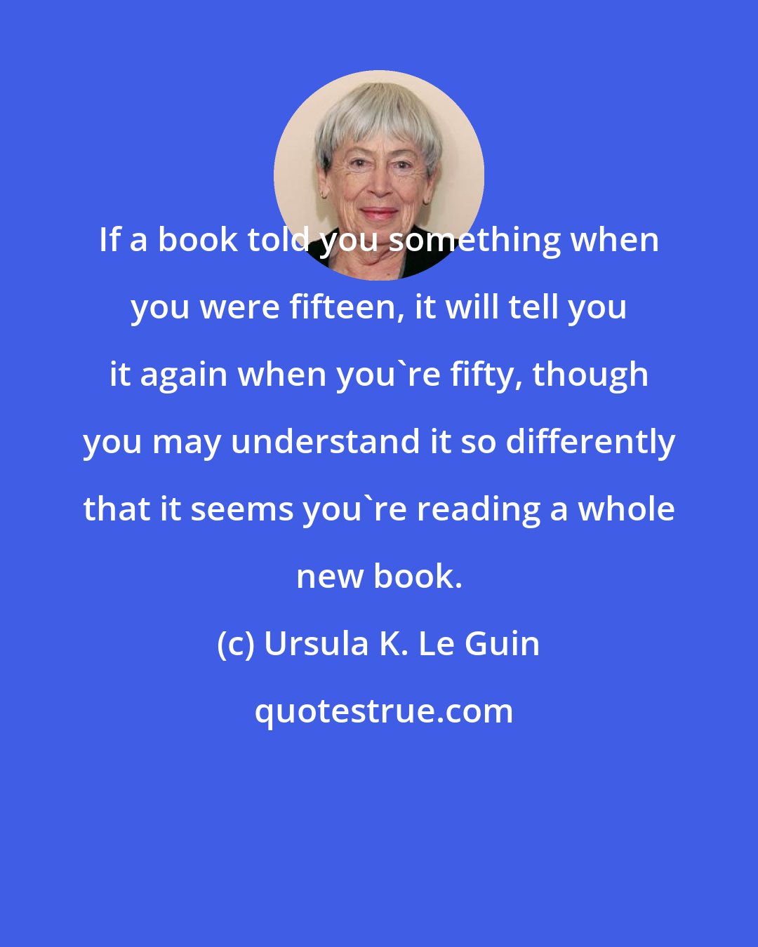 Ursula K. Le Guin: If a book told you something when you were fifteen, it will tell you it again when you're fifty, though you may understand it so differently that it seems you're reading a whole new book.