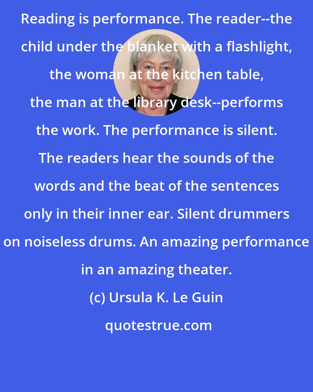 Ursula K. Le Guin: Reading is performance. The reader--the child under the blanket with a flashlight, the woman at the kitchen table, the man at the library desk--performs the work. The performance is silent. The readers hear the sounds of the words and the beat of the sentences only in their inner ear. Silent drummers on noiseless drums. An amazing performance in an amazing theater.