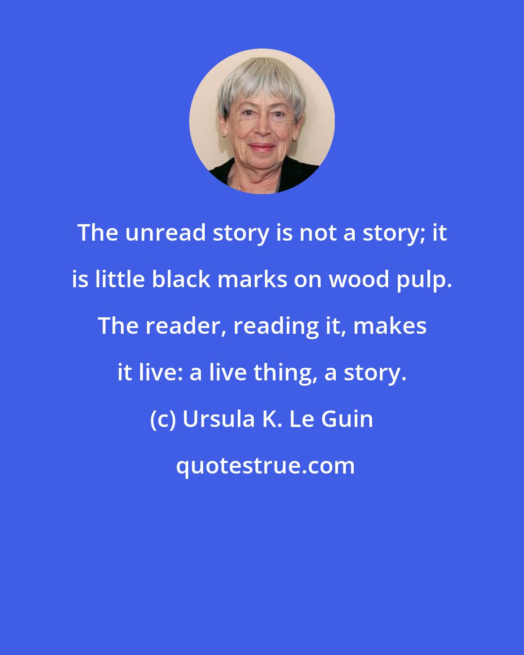 Ursula K. Le Guin: The unread story is not a story; it is little black marks on wood pulp. The reader, reading it, makes it live: a live thing, a story.