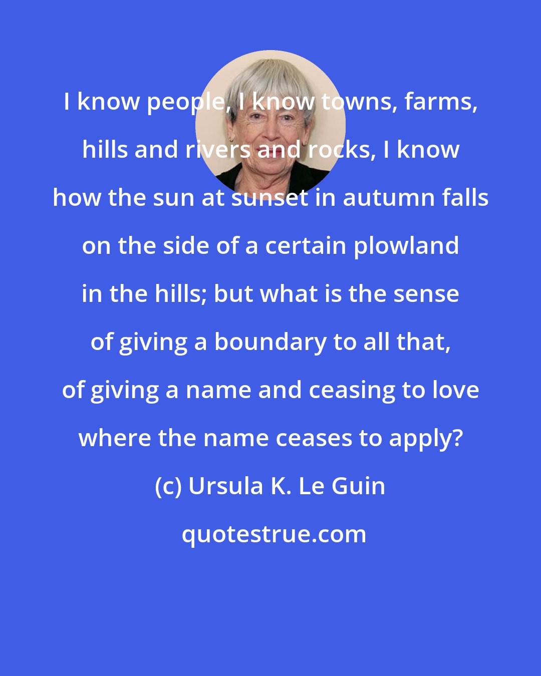 Ursula K. Le Guin: I know people, I know towns, farms, hills and rivers and rocks, I know how the sun at sunset in autumn falls on the side of a certain plowland in the hills; but what is the sense of giving a boundary to all that, of giving a name and ceasing to love where the name ceases to apply?