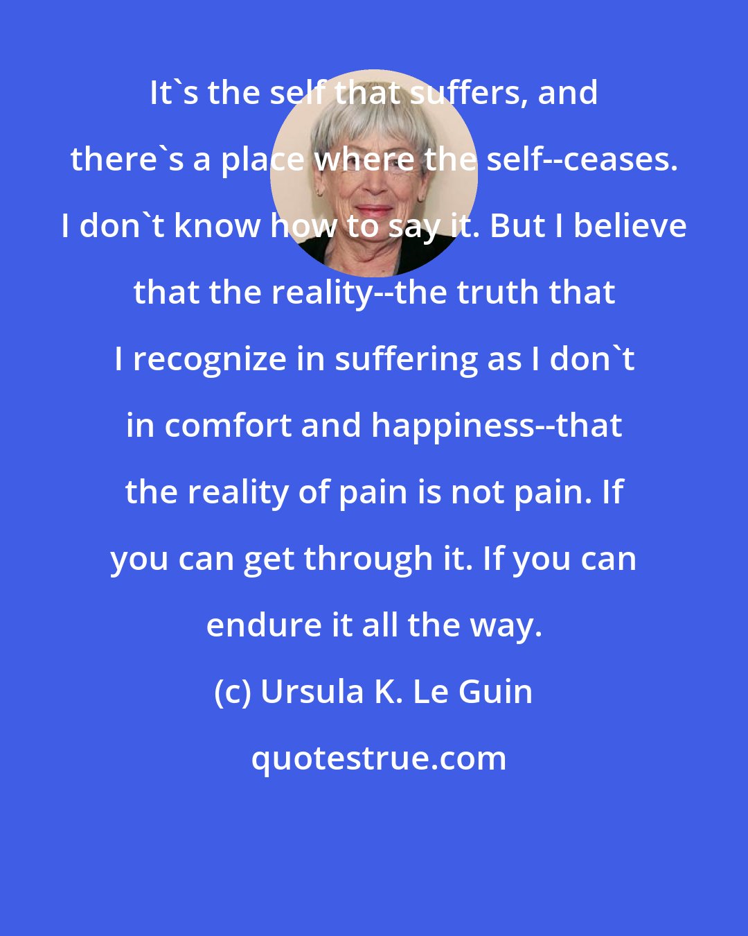 Ursula K. Le Guin: It's the self that suffers, and there's a place where the self--ceases. I don't know how to say it. But I believe that the reality--the truth that I recognize in suffering as I don't in comfort and happiness--that the reality of pain is not pain. If you can get through it. If you can endure it all the way.