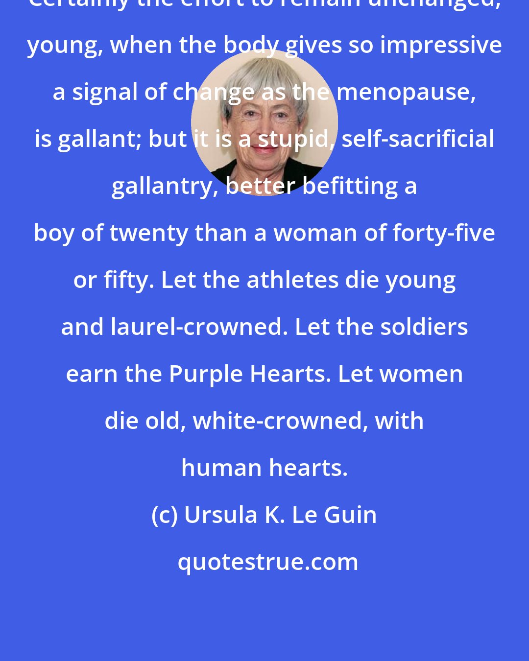 Ursula K. Le Guin: Certainly the effort to remain unchanged, young, when the body gives so impressive a signal of change as the menopause, is gallant; but it is a stupid, self-sacrificial gallantry, better befitting a boy of twenty than a woman of forty-five or fifty. Let the athletes die young and laurel-crowned. Let the soldiers earn the Purple Hearts. Let women die old, white-crowned, with human hearts.