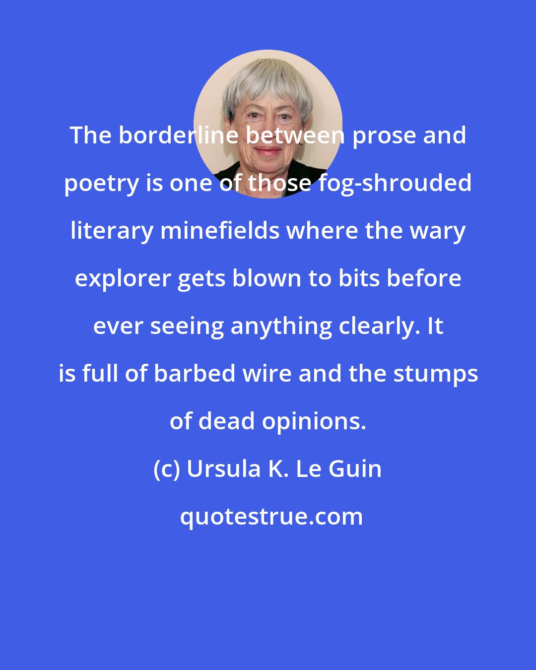 Ursula K. Le Guin: The borderline between prose and poetry is one of those fog-shrouded literary minefields where the wary explorer gets blown to bits before ever seeing anything clearly. It is full of barbed wire and the stumps of dead opinions.