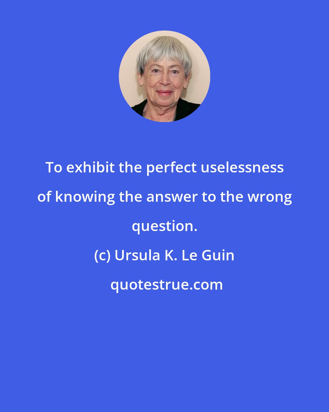 Ursula K. Le Guin: To exhibit the perfect uselessness of knowing the answer to the wrong question.