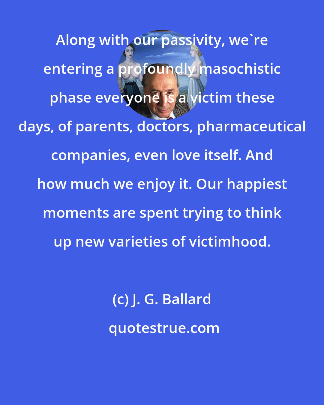 J. G. Ballard: Along with our passivity, we're entering a profoundly masochistic phase everyone is a victim these days, of parents, doctors, pharmaceutical companies, even love itself. And how much we enjoy it. Our happiest moments are spent trying to think up new varieties of victimhood.