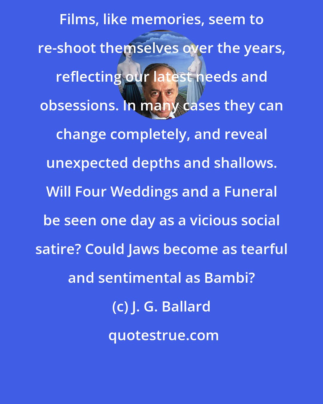 J. G. Ballard: Films, like memories, seem to re-shoot themselves over the years, reflecting our latest needs and obsessions. In many cases they can change completely, and reveal unexpected depths and shallows. Will Four Weddings and a Funeral be seen one day as a vicious social satire? Could Jaws become as tearful and sentimental as Bambi?