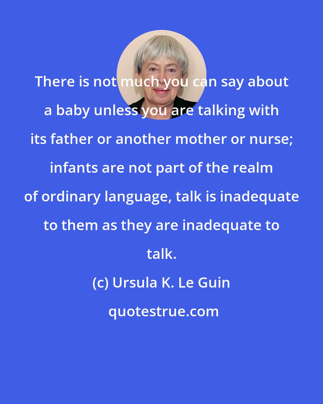 Ursula K. Le Guin: There is not much you can say about a baby unless you are talking with its father or another mother or nurse; infants are not part of the realm of ordinary language, talk is inadequate to them as they are inadequate to talk.