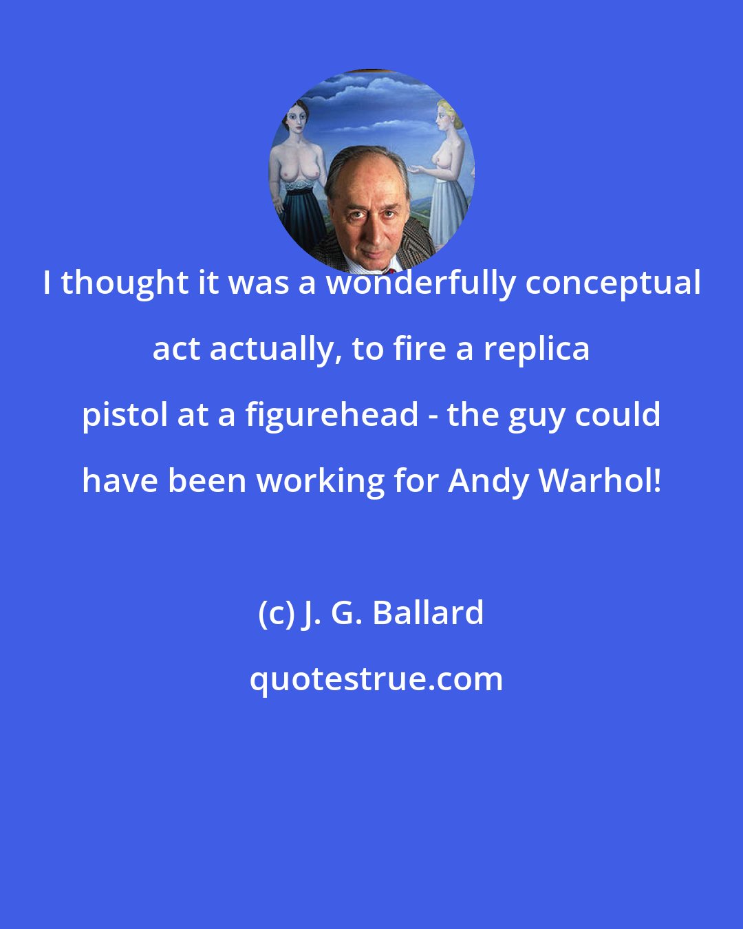 J. G. Ballard: I thought it was a wonderfully conceptual act actually, to fire a replica pistol at a figurehead - the guy could have been working for Andy Warhol!