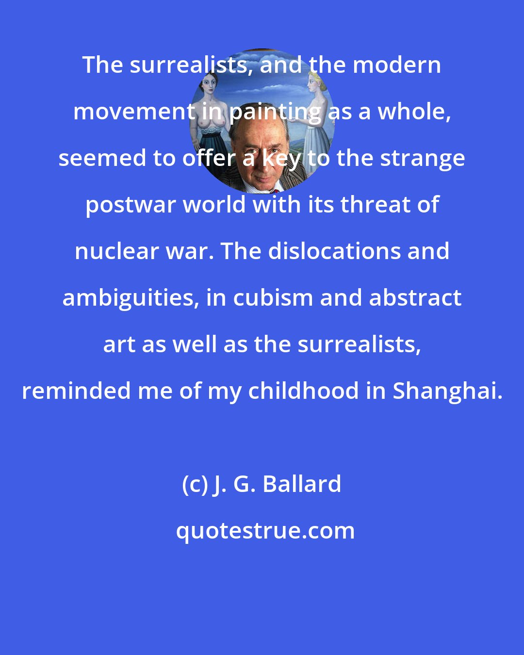 J. G. Ballard: The surrealists, and the modern movement in painting as a whole, seemed to offer a key to the strange postwar world with its threat of nuclear war. The dislocations and ambiguities, in cubism and abstract art as well as the surrealists, reminded me of my childhood in Shanghai.