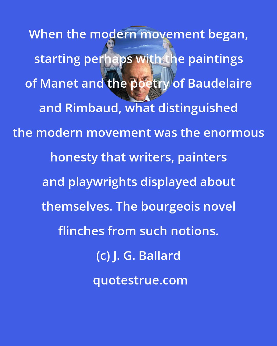 J. G. Ballard: When the modern movement began, starting perhaps with the paintings of Manet and the poetry of Baudelaire and Rimbaud, what distinguished the modern movement was the enormous honesty that writers, painters and playwrights displayed about themselves. The bourgeois novel flinches from such notions.