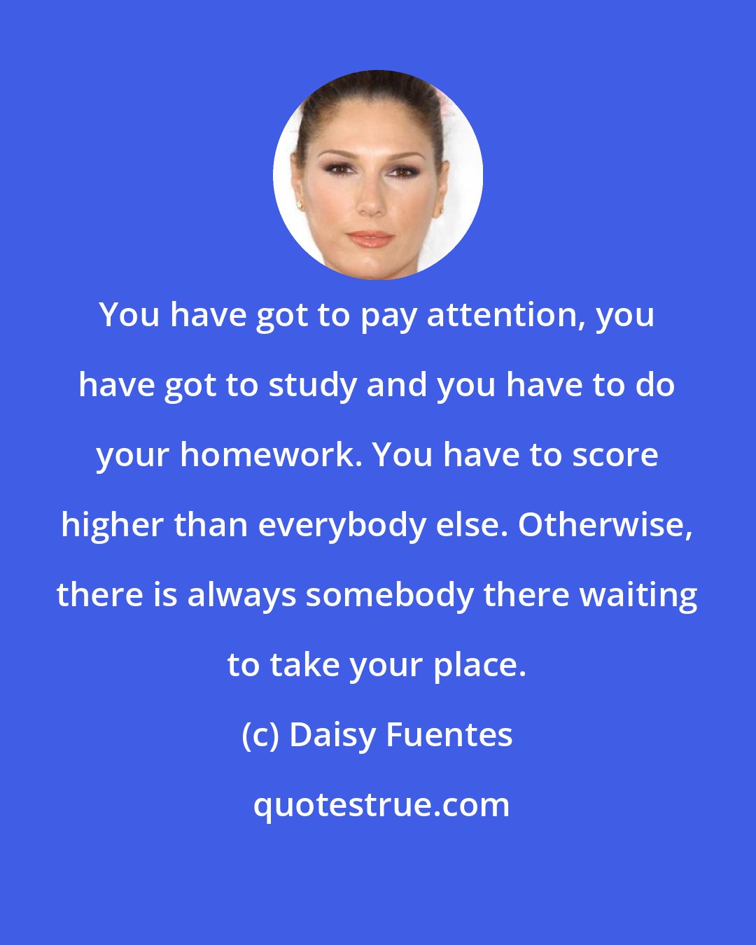 Daisy Fuentes: You have got to pay attention, you have got to study and you have to do your homework. You have to score higher than everybody else. Otherwise, there is always somebody there waiting to take your place.
