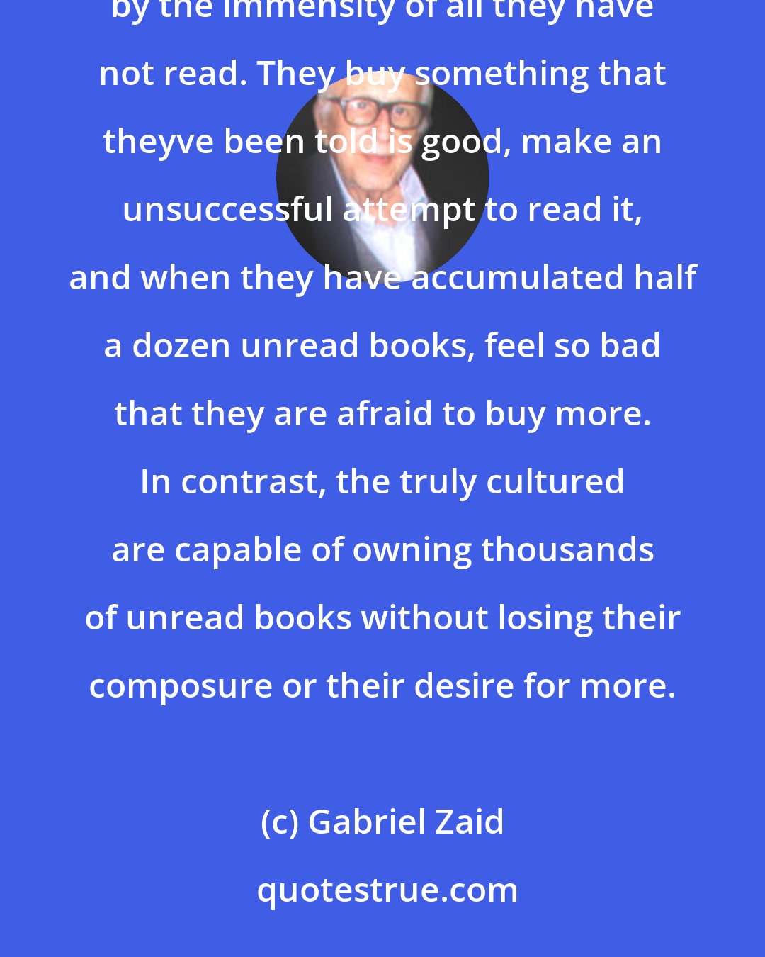 Gabriel Zaid: Those who aspire to the status of cultured individuals visit bookstores with trepidation, overwhelmed by the immensity of all they have not read. They buy something that theyve been told is good, make an unsuccessful attempt to read it, and when they have accumulated half a dozen unread books, feel so bad that they are afraid to buy more. In contrast, the truly cultured are capable of owning thousands of unread books without losing their composure or their desire for more.
