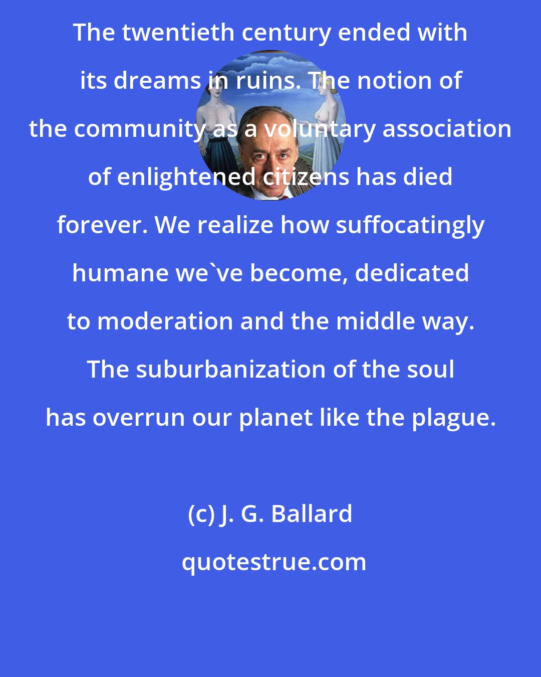 J. G. Ballard: The twentieth century ended with its dreams in ruins. The notion of the community as a voluntary association of enlightened citizens has died forever. We realize how suffocatingly humane we've become, dedicated to moderation and the middle way. The suburbanization of the soul has overrun our planet like the plague.