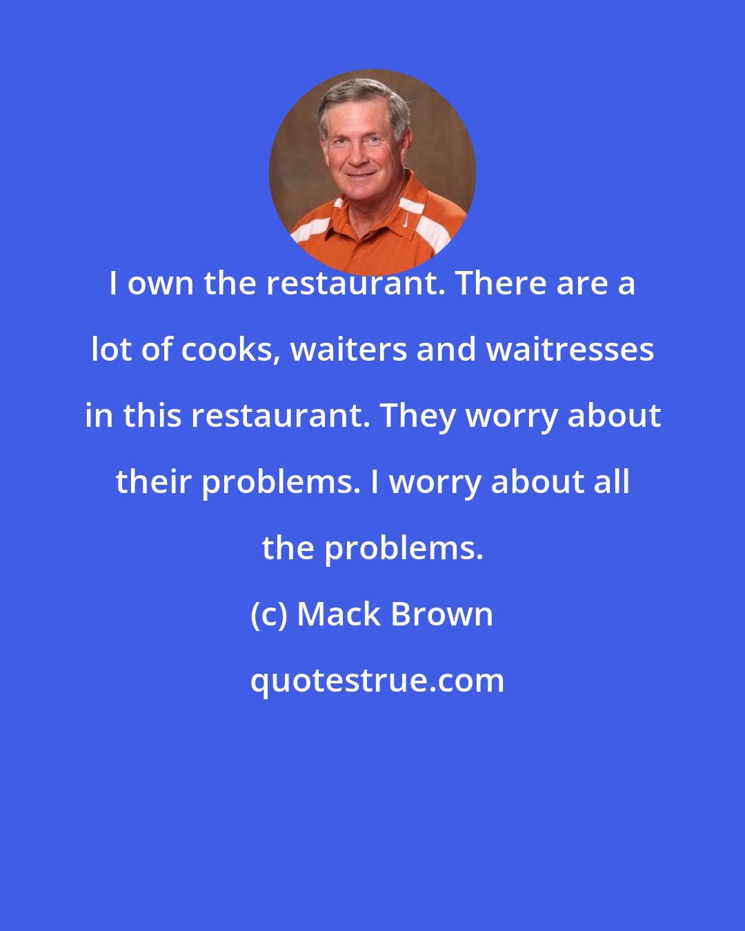 Mack Brown: I own the restaurant. There are a lot of cooks, waiters and waitresses in this restaurant. They worry about their problems. I worry about all the problems.