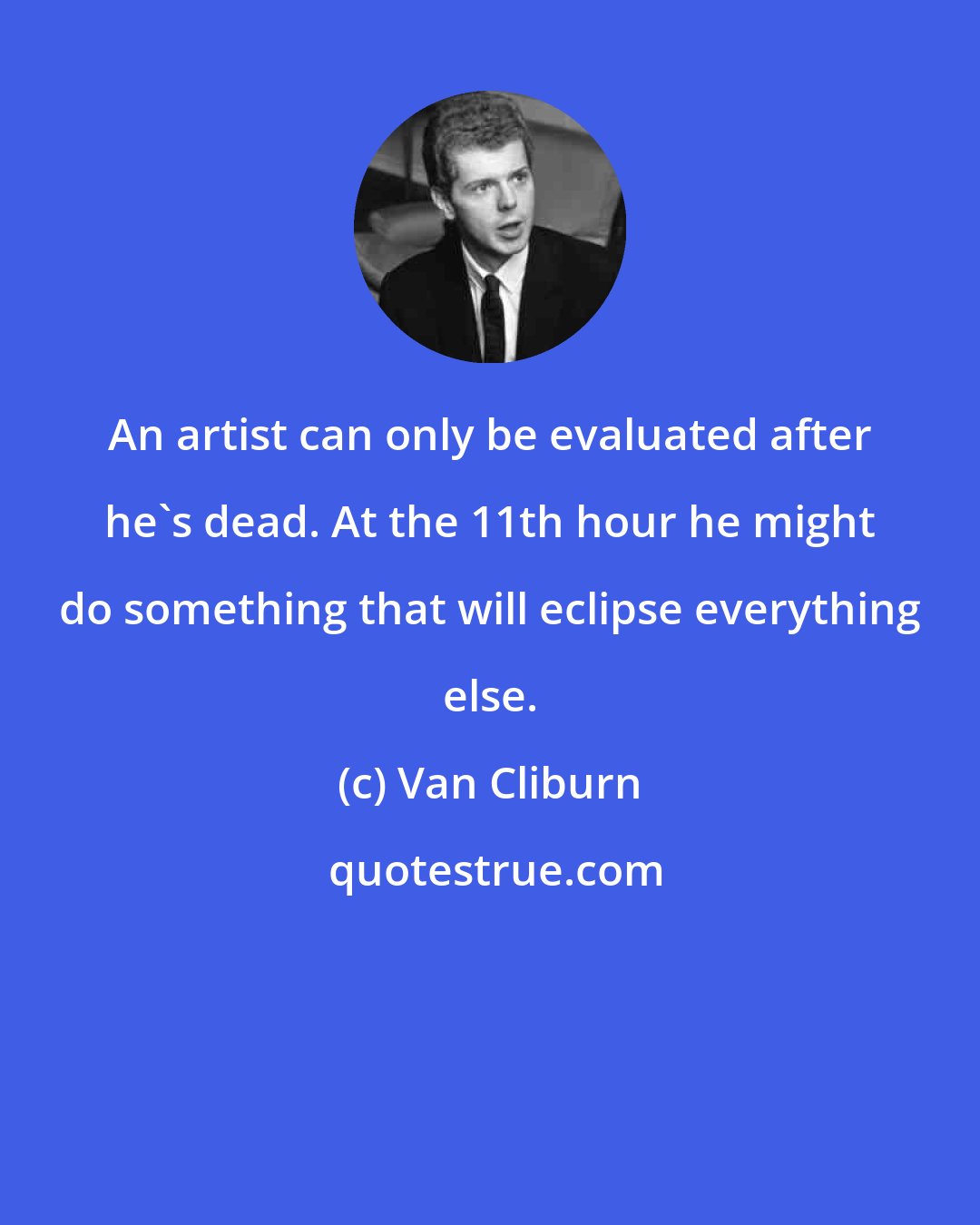 Van Cliburn: An artist can only be evaluated after he's dead. At the 11th hour he might do something that will eclipse everything else.