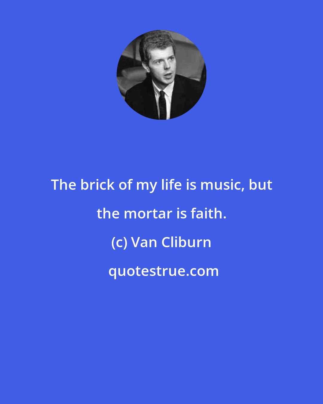 Van Cliburn: The brick of my life is music, but the mortar is faith.