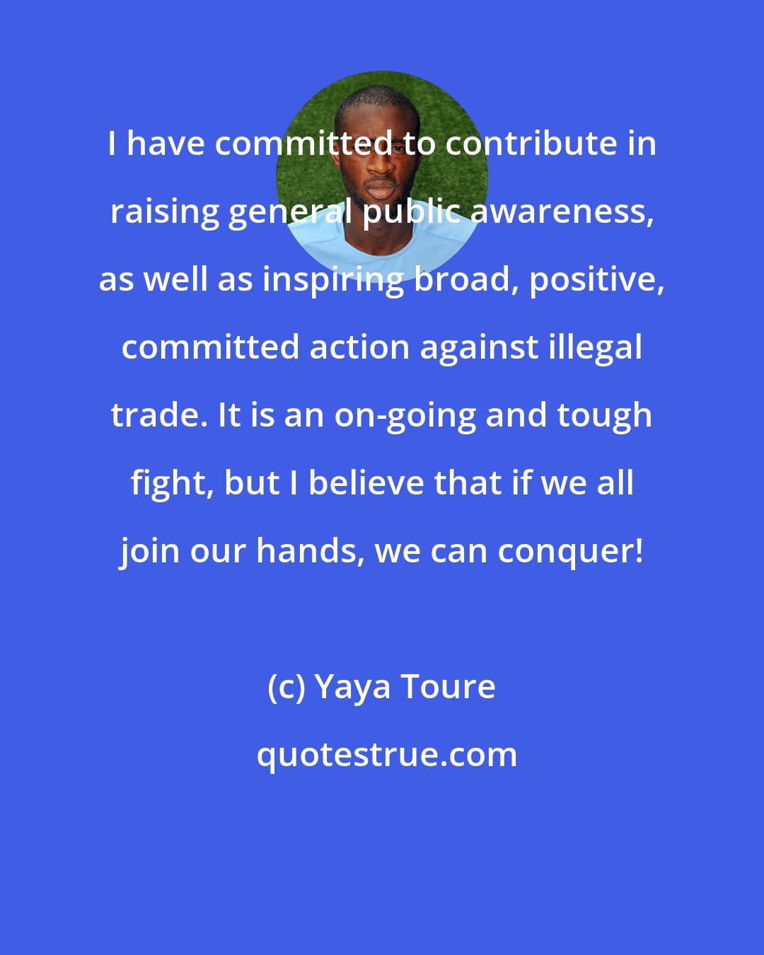 Yaya Toure: I have committed to contribute in raising general public awareness, as well as inspiring broad, positive, committed action against illegal trade. It is an on-going and tough fight, but I believe that if we all join our hands, we can conquer!