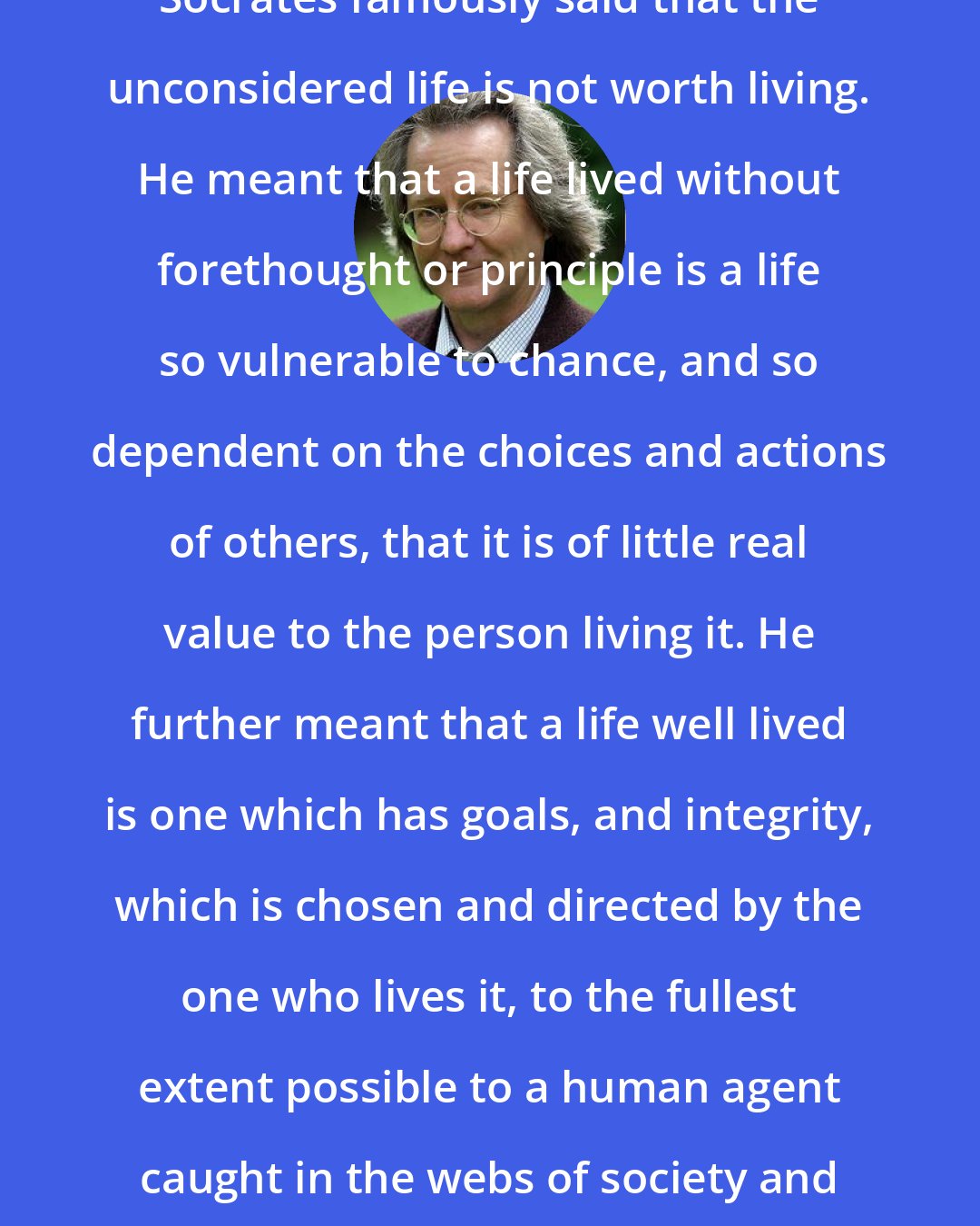 A.C. Grayling: Socrates famously said that the unconsidered life is not worth living. He meant that a life lived without forethought or principle is a life so vulnerable to chance, and so dependent on the choices and actions of others, that it is of little real value to the person living it. He further meant that a life well lived is one which has goals, and integrity, which is chosen and directed by the one who lives it, to the fullest extent possible to a human agent caught in the webs of society and history.