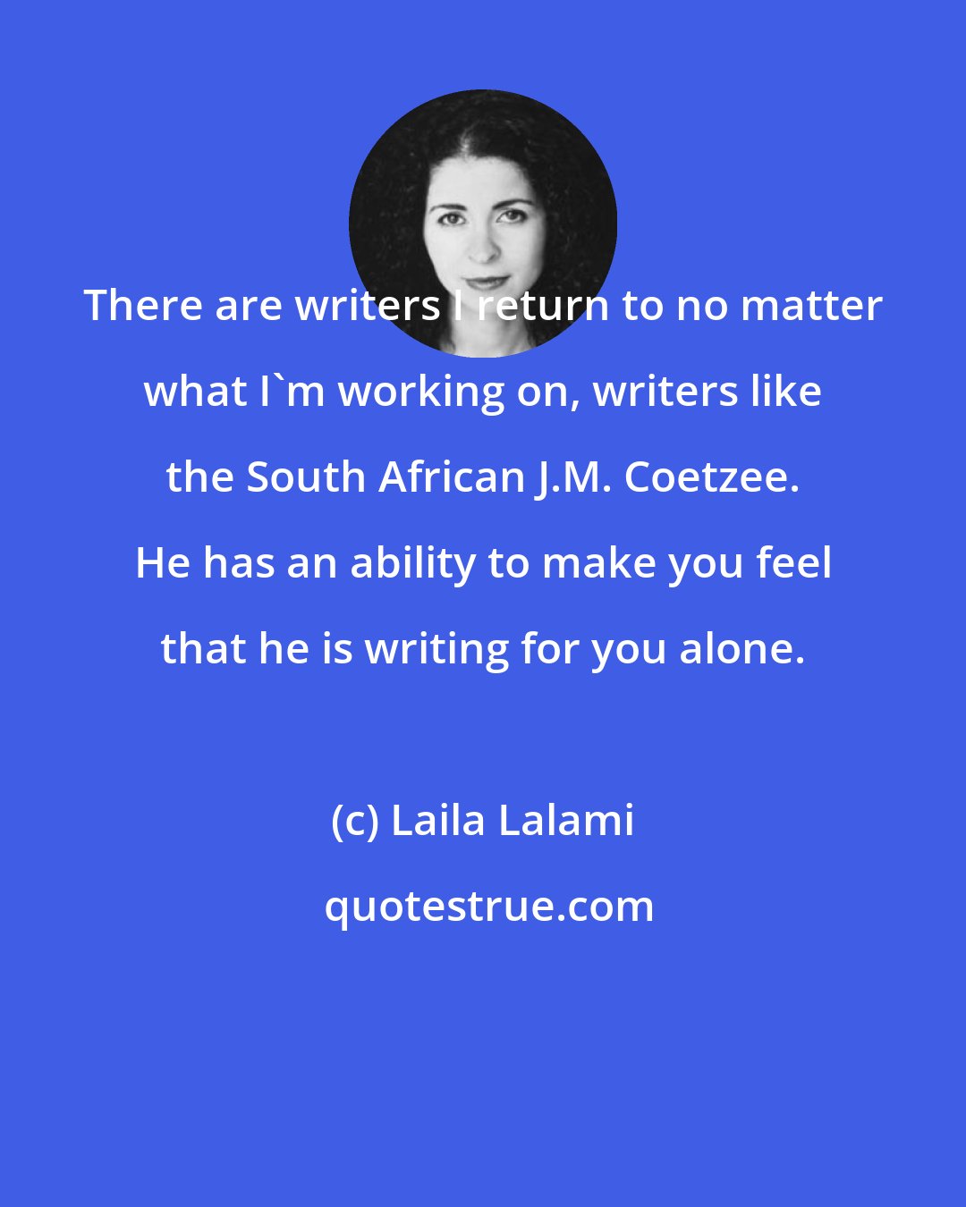 Laila Lalami: There are writers I return to no matter what I'm working on, writers like the South African J.M. Coetzee. He has an ability to make you feel that he is writing for you alone.