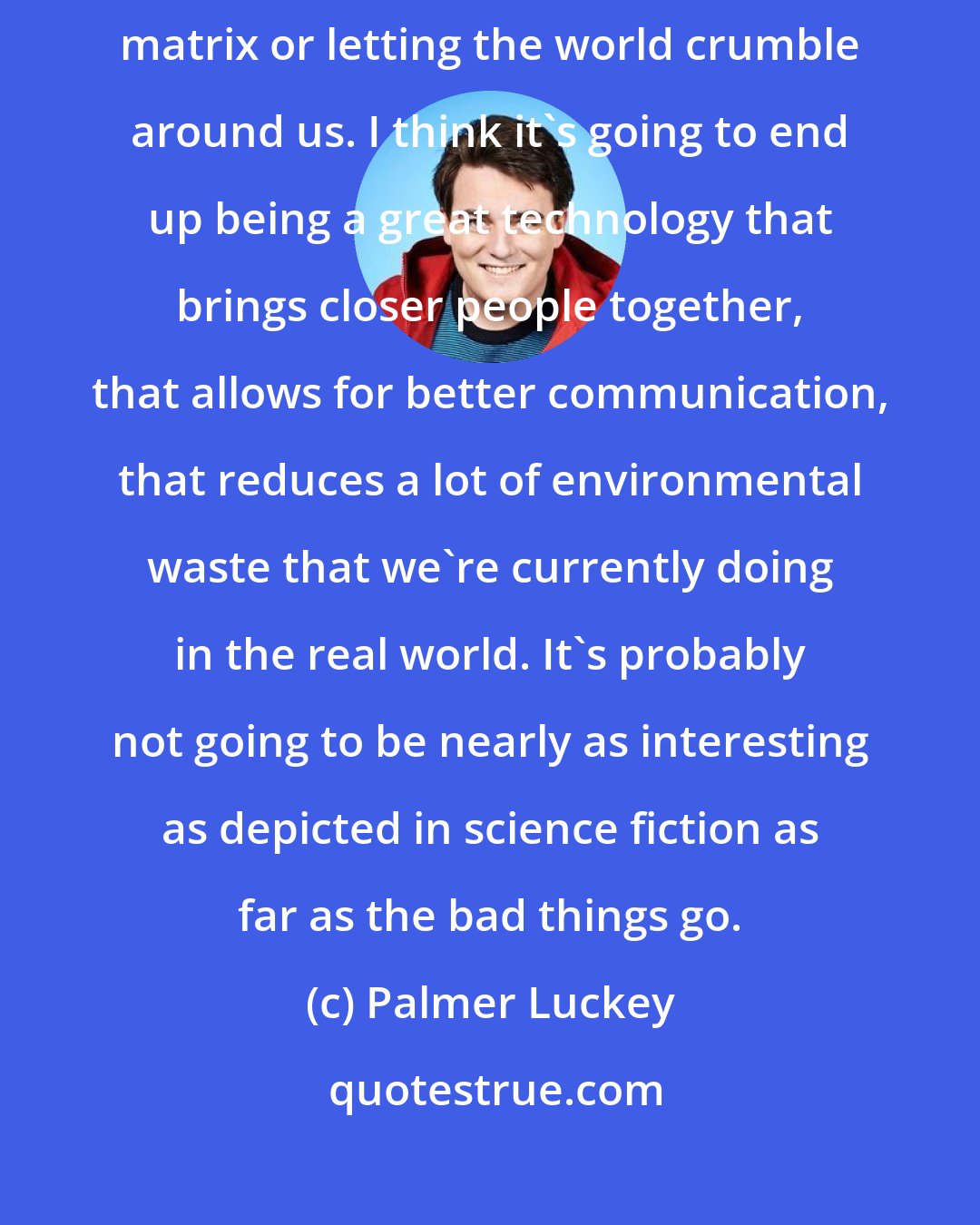 Palmer Luckey: I don't think that VR is going to lead to humanity being enslaved in the matrix or letting the world crumble around us. I think it's going to end up being a great technology that brings closer people together, that allows for better communication, that reduces a lot of environmental waste that we're currently doing in the real world. It's probably not going to be nearly as interesting as depicted in science fiction as far as the bad things go.