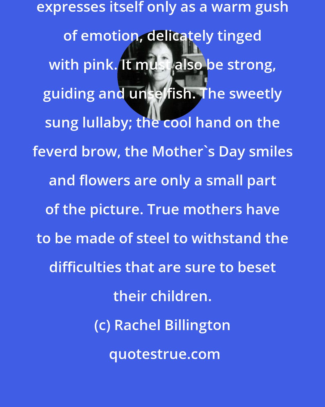 Rachel Billington: Motherly love is not much use if it expresses itself only as a warm gush of emotion, delicately tinged with pink. It must also be strong, guiding and unselfish. The sweetly sung lullaby; the cool hand on the feverd brow, the Mother's Day smiles and flowers are only a small part of the picture. True mothers have to be made of steel to withstand the difficulties that are sure to beset their children.