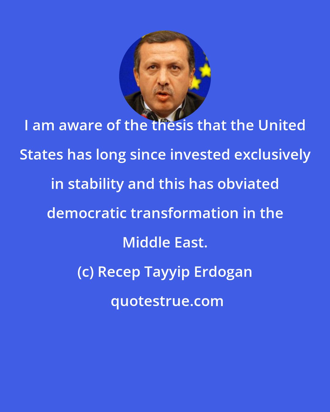 Recep Tayyip Erdogan: I am aware of the thesis that the United States has long since invested exclusively in stability and this has obviated democratic transformation in the Middle East.