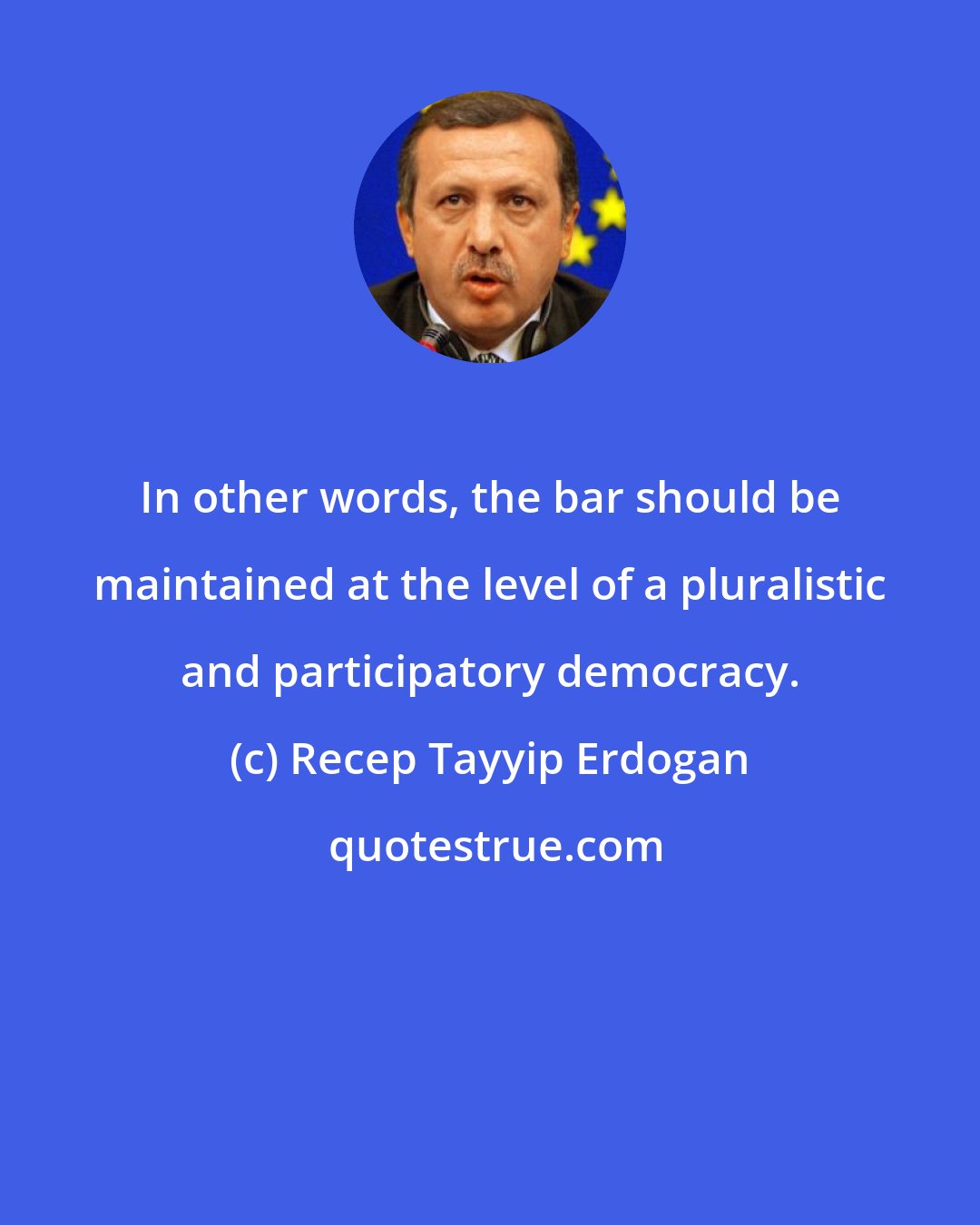 Recep Tayyip Erdogan: In other words, the bar should be maintained at the level of a pluralistic and participatory democracy.