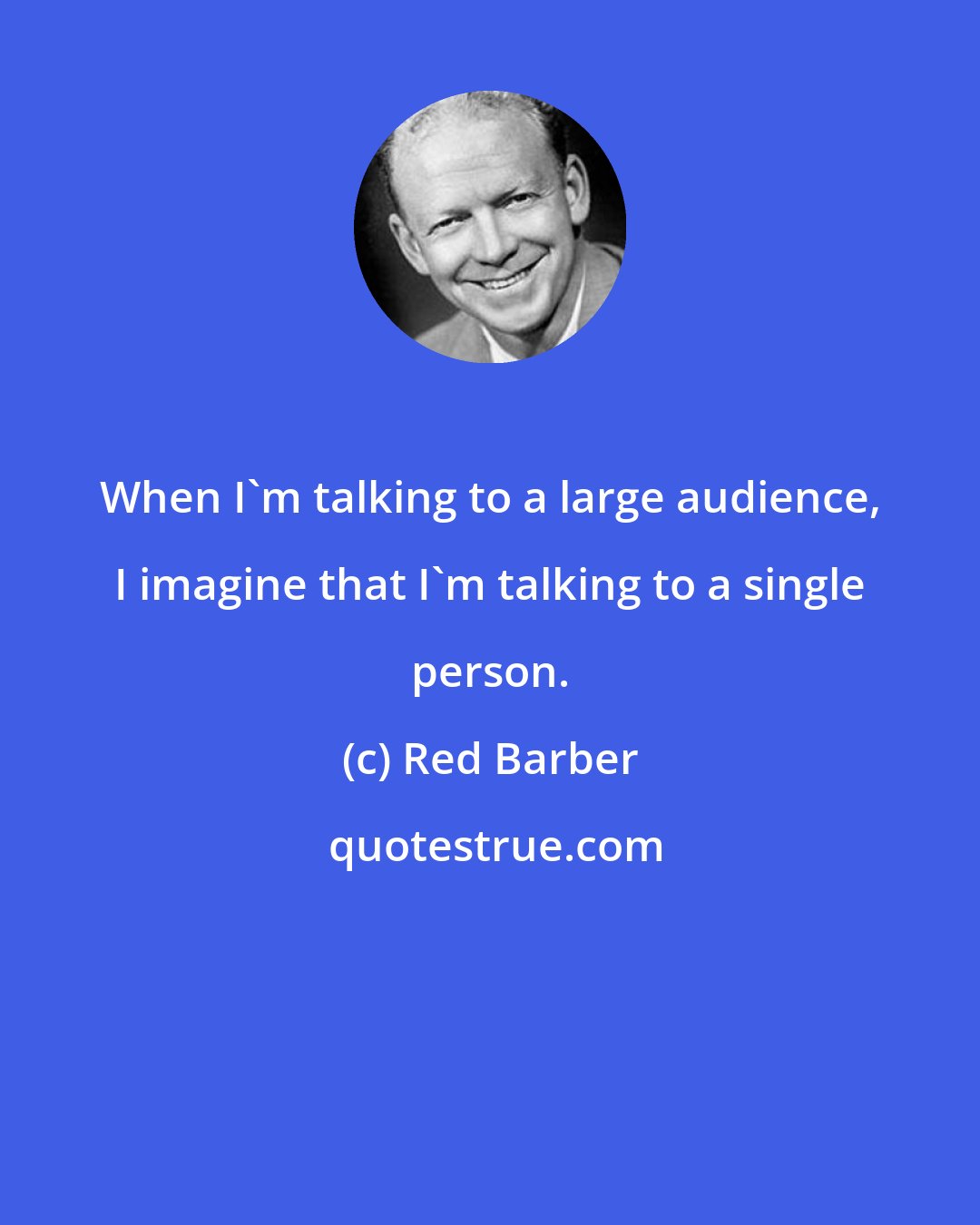 Red Barber: When I'm talking to a large audience, I imagine that I'm talking to a single person.