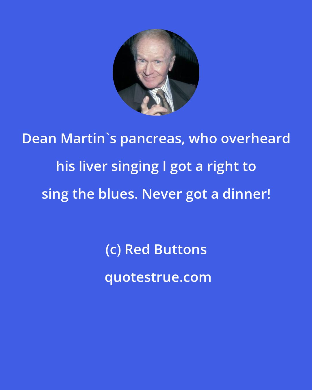 Red Buttons: Dean Martin's pancreas, who overheard his liver singing I got a right to sing the blues. Never got a dinner!