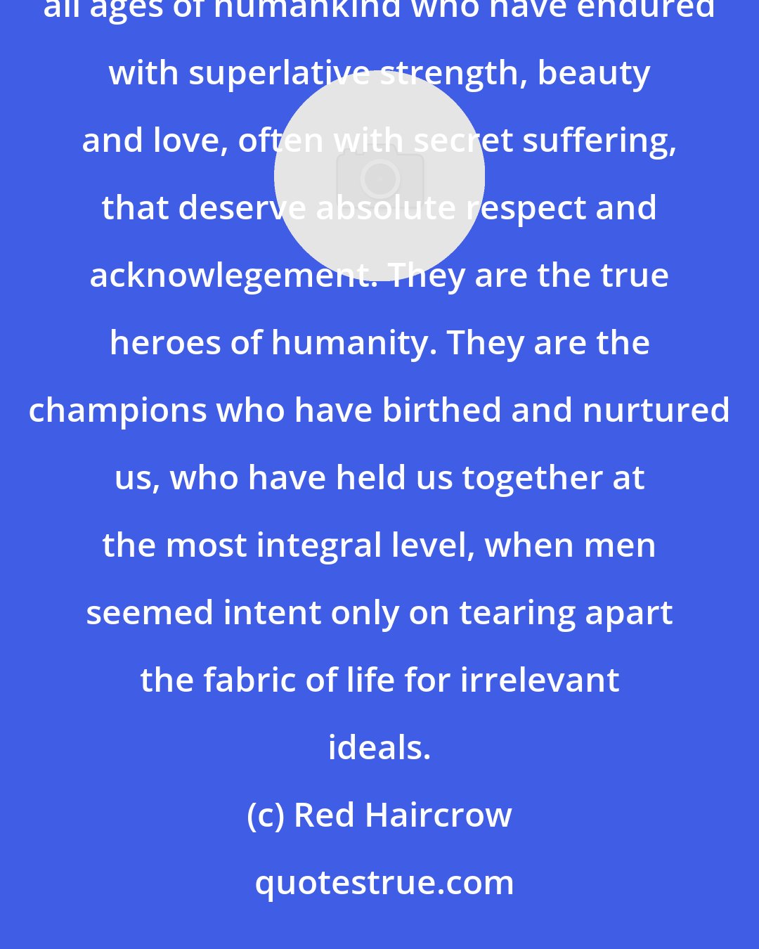 Red Haircrow: Men can have an obvious display of heroics or strength or accomplishment, but it is the unsung women throughout all ages of humankind who have endured with superlative strength, beauty and love, often with secret suffering, that deserve absolute respect and acknowlegement. They are the true heroes of humanity. They are the champions who have birthed and nurtured us, who have held us together at the most integral level, when men seemed intent only on tearing apart the fabric of life for irrelevant ideals.