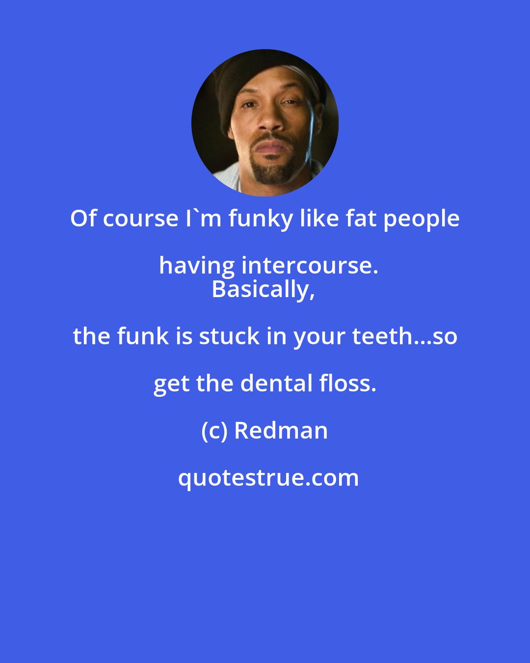 Redman: Of course I'm funky like fat people having intercourse.
Basically, the funk is stuck in your teeth...so get the dental floss.