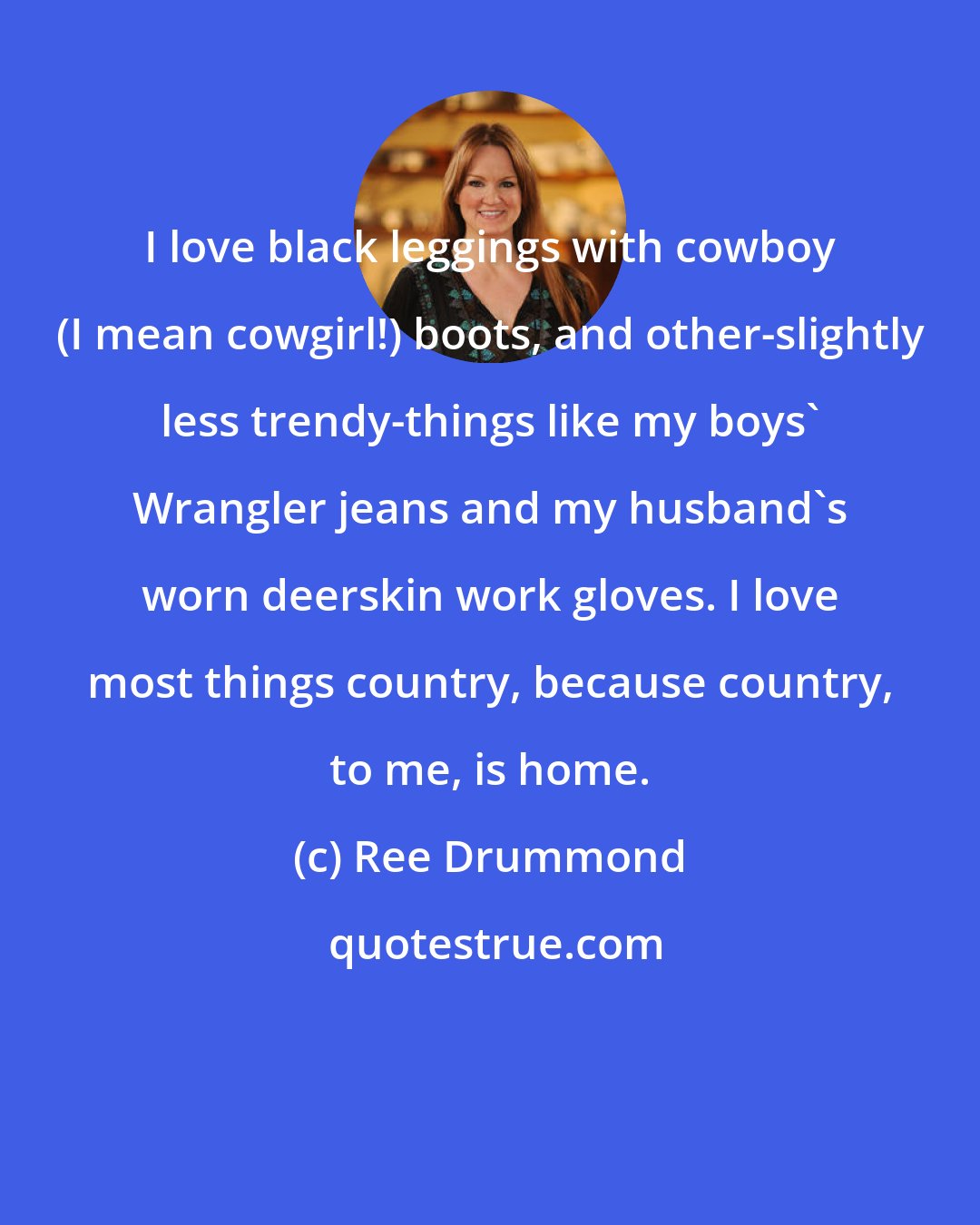 Ree Drummond: I love black leggings with cowboy (I mean cowgirl!) boots, and other-slightly less trendy-things like my boys' Wrangler jeans and my husband's worn deerskin work gloves. I love most things country, because country, to me, is home.