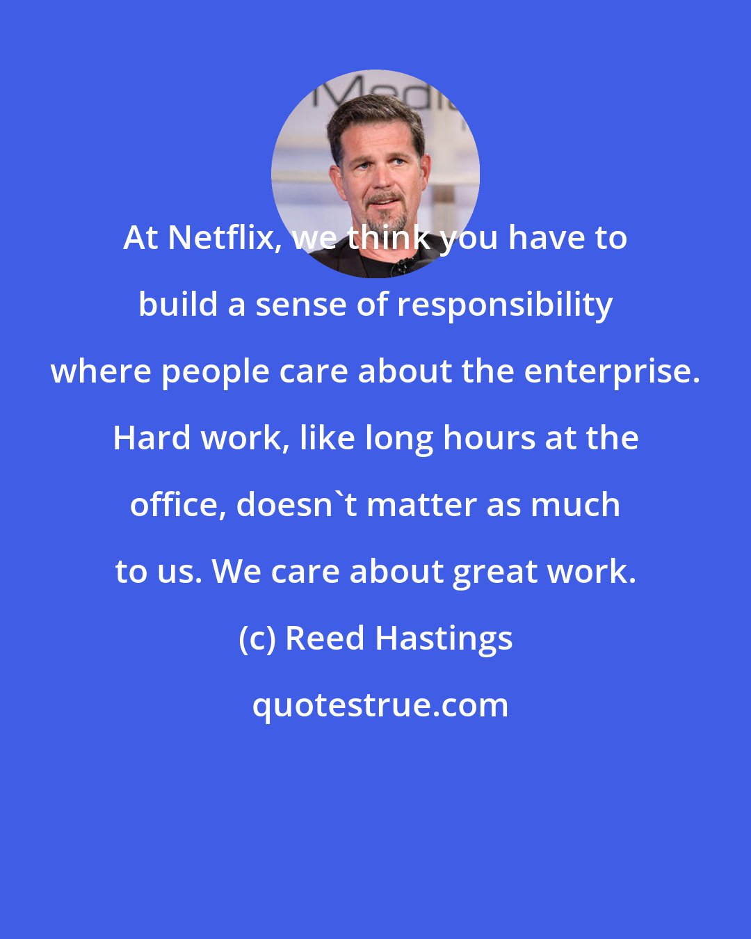 Reed Hastings: At Netflix, we think you have to build a sense of responsibility where people care about the enterprise. Hard work, like long hours at the office, doesn't matter as much to us. We care about great work.