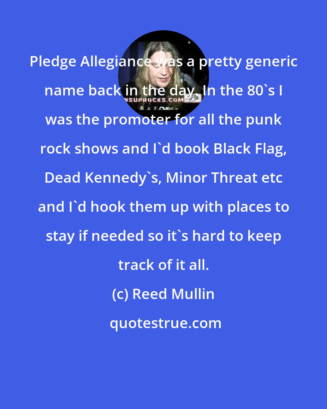 Reed Mullin: Pledge Allegiance was a pretty generic name back in the day. In the 80's I was the promoter for all the punk rock shows and I'd book Black Flag, Dead Kennedy's, Minor Threat etc and I'd hook them up with places to stay if needed so it's hard to keep track of it all.