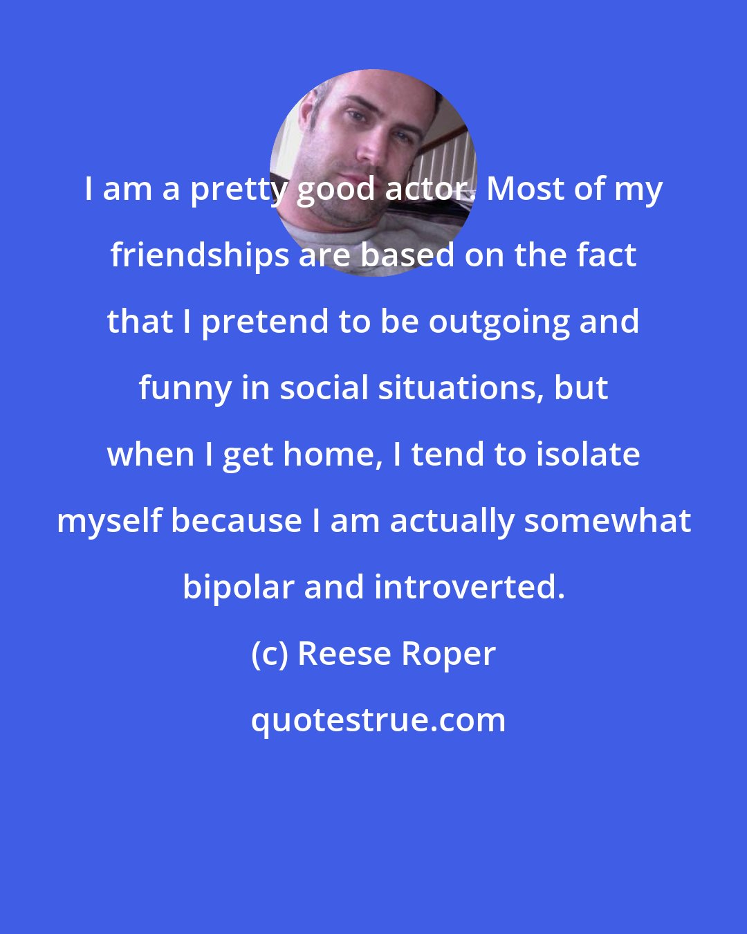 Reese Roper: I am a pretty good actor. Most of my friendships are based on the fact that I pretend to be outgoing and funny in social situations, but when I get home, I tend to isolate myself because I am actually somewhat bipolar and introverted.