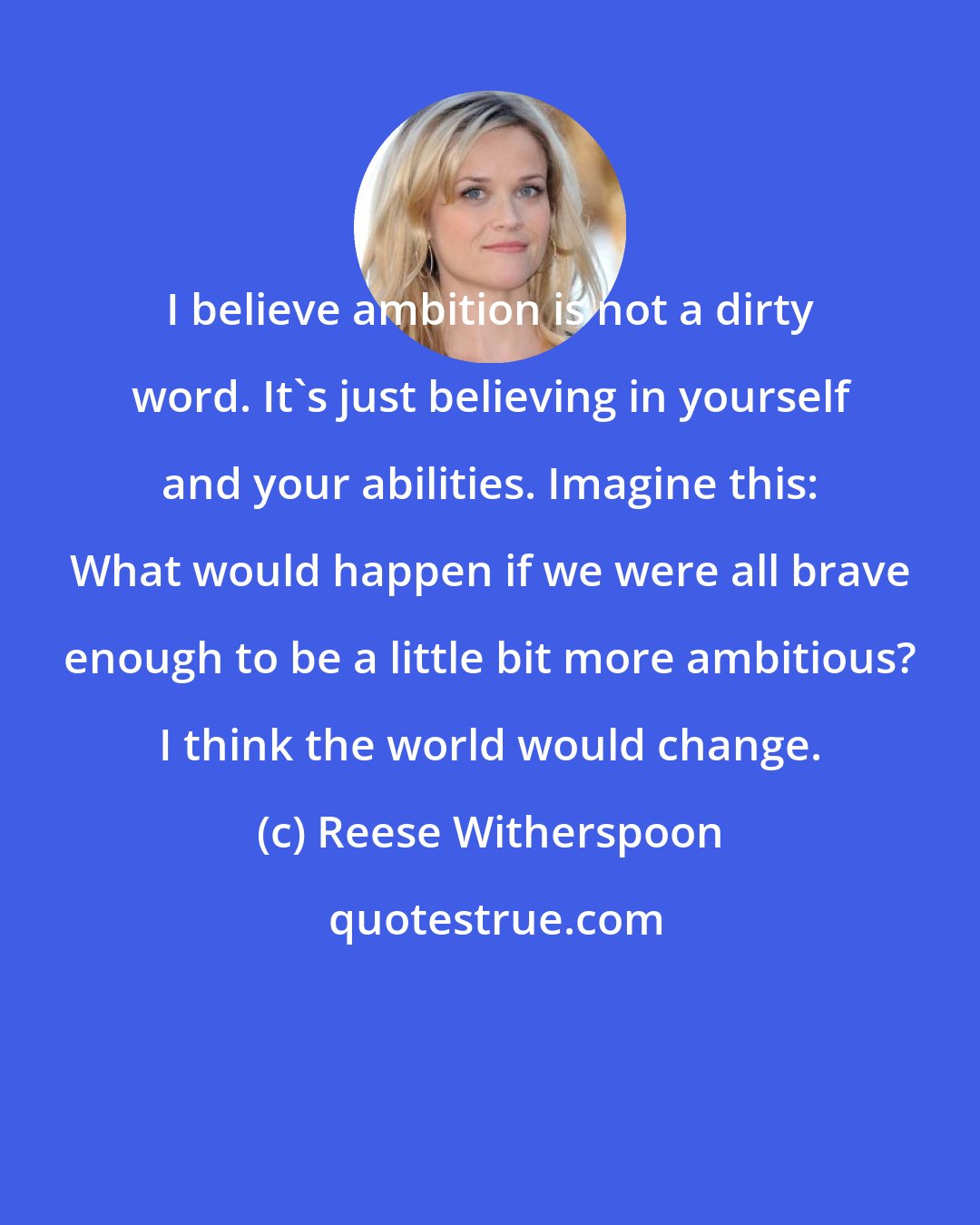 Reese Witherspoon: I believe ambition is not a dirty word. It's just believing in yourself and your abilities. Imagine this: What would happen if we were all brave enough to be a little bit more ambitious? I think the world would change.